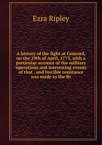 A history of the fight at Concord, on the 19th of April, 1775, with a particular account of the military operations and interesting events of that . and forcible resistance was made to the Br