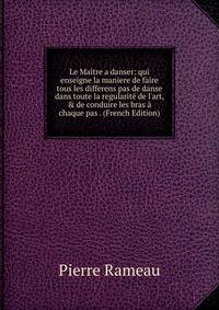 Le Ma?tre a danser: qui enseigne la maniere de faire tous les differens pas de danse dans toute la regularit? de l'art, &amp; de conduire les bras ? chaque pas . (French Edition)
