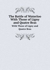 The Battle of Waterloo: With Those of Ligny and Quatre Bras, Described by Eye-Witnesses and by the Series of Official Accounts Published by Authority. . F. M. Prince Blucher, the Emperor Napoleon