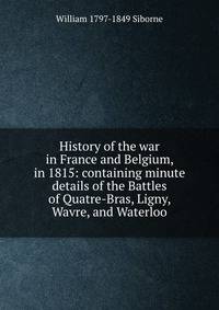 History of the war in France and Belgium, in 1815: containing minute details of the Battles of Quatre-Bras, Ligny, Wavre, and Waterloo