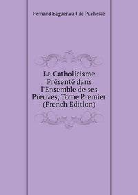 Le Catholicisme Pr?sent? dans l'Ensemble de ses Preuves, Tome Premier (French Edition)