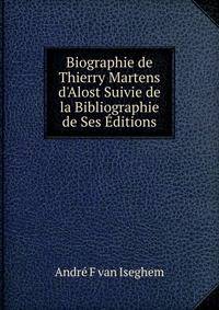 Biographie de Thierry Martens d'Alost Suivie de la Bibliographie de Ses ?ditions