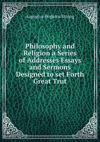 Philosophy and Religion a Series of Addresses Essays and Sermons Designed to set Forth Great Trut