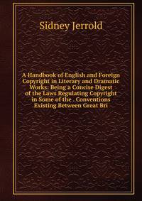 A Handbook of English and Foreign Copyright in Literary and Dramatic Works: Being a Concise Digest of the Laws Regulating Copyright in Some of the . Conventions Existing Between Great Bri