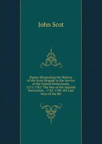 Papers Illustrating the History of the Scots Brigade in the Service of the United Netherlands, 1572-1782: The War of the Spanish Succession, . 1742-1749. the Last Days of the Bri
