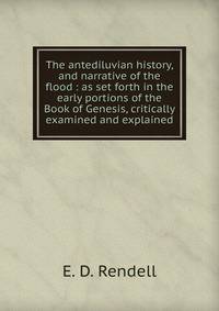 The antediluvian history, and narrative of the flood : as set forth in the early portions of the Book of Genesis, critically examined and explained