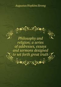 Philosophy and religion; a series of addresses, essays and sermons designed to set forth great truth