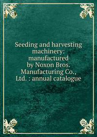 Seeding and harvesting machinery: manufactured by Noxon Bros. Manufacturing Co., Ltd. : annual catalogue