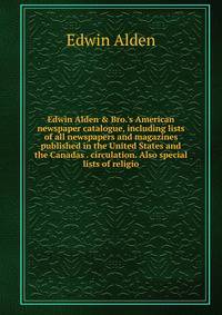 Edwin Alden &amp; Bro.'s American newspaper catalogue, including lists of all newspapers and magazines published in the United States and the Canadas . circulation. Also special lists of religio