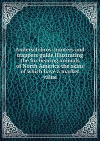 Andersch bros. hunters and trappers guide illustrating the fur bearing animals of North America the skins of which have a market value
