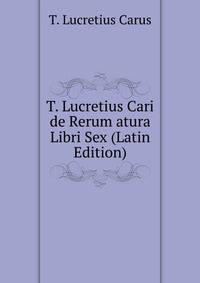 T. Lucretius Cari de Rerum atura Libri Sex (Latin Edition)