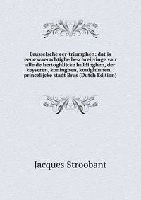 Brusselsche eer-triumphen: dat is eene waerachtighe beschreijvinge van alle de hertoghlijcke huldinghen, der keyseren, koninghen, konighinnen, . princelijcke stadt Brus (Dutch Edition)