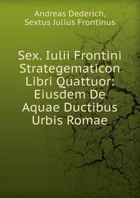 Sex. Iulii Frontini Strategematicon Libri Quattuor: Eiusdem De Aquae Ductibus Urbis Romae