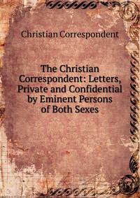 The Christian Correspondent: Letters, Private and Confidential by Eminent Persons of Both Sexes