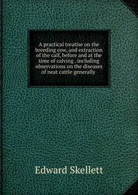 A practical treatise on the breeding cow, and extraction of the calf, before and at the time of calving . including observations on the diseases of neat cattle generally .