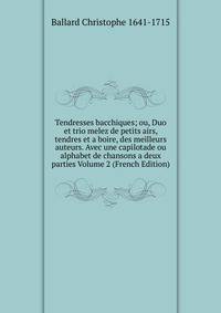 Tendresses bacchiques; ou, Duo et trio melez de petits airs, tendres et a boire, des meilleurs auteurs. Avec une capilotade ou alphabet de chansons a deux parties Volume 2 (French Edition)