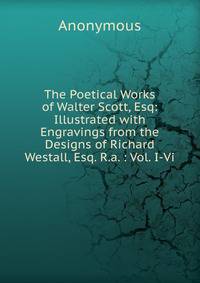 The Poetical Works of Walter Scott, Esq: Illustrated with Engravings from the Designs of Richard Westall, Esq. R.a. : Vol. I-Vi.