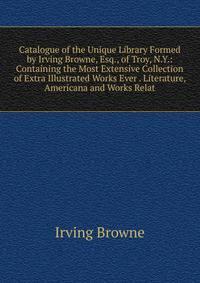 Catalogue of the Unique Library Formed by Irving Browne, Esq., of Troy, N.Y.: Containing the Most Extensive Collection of Extra Illustrated Works Ever . Literature, Americana and Works Relat