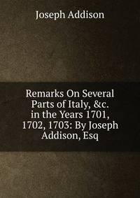 Remarks On Several Parts of Italy, &amp;c. in the Years 1701, 1702, 1703: By Joseph Addison, Esq
