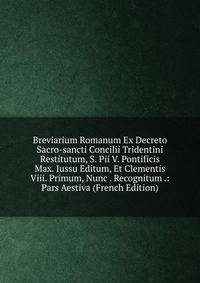 Breviarium Romanum Ex Decreto Sacro-sancti Concilii Tridentini Restitutum, S. Pii V. Pontificis Max. Iussu Editum, Et Clementis Viii. Primum, Nunc . Recognitum .: Pars Aestiva (French Edition)
