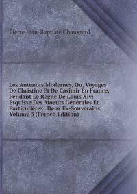 Les Antenors Modernes, Ou, Voyages De Christine Et De Casimir En France, Pendant Le Regne De Louis Xiv: Esquisse Des Moeurs Generales Et Particulieres . Deux Ex-Souverains, Volume 3 (French Edition)