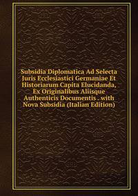 Subsidia Diplomatica Ad Selecta Juris Ecclesiastici Germaniae Et Historiarum Capita Elucidanda, Ex Originalibus Aliisque Authenticis Documentis . with Nova Subsidia (Italian Edition)