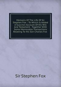 Memoirs Of The Life Of Sir Stephen Fox .: To Which Is Added A Succinct Account Of His Will And Testament . Together With Some Memorable Transactions Relating To His Son Charles Fox .