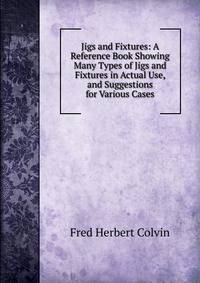 Jigs and Fixtures: A Reference Book Showing Many Types of Jigs and Fixtures in Actual Use, and Suggestions for Various Cases