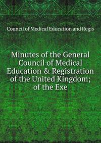 Minutes of the General Council of Medical Education &amp; Registration of the United Kingdom; of the Exe
