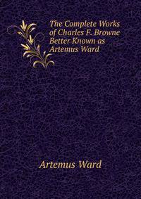 The Complete Works of Charles F. Browne Better Known as Artemus Ward