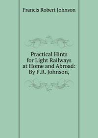 Practical Hints for Light Railways at Home and Abroad: By F.R. Johnson,