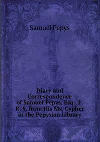 Diary and Correspondence of Samuel Pepys, Esq., F. R. S. from His Ms. Cypher in the Pepysian Library