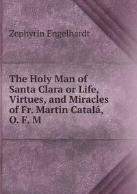 The Holy Man of Santa Clara or Life, Virtues, and Miracles of Fr. Martin Catala, O. F. M.