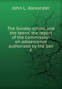 The Sunday school and the teens; the report of the Commission on adolescence authorized by the San F