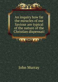 An inquiry how far the miracles of our Saviour are typical of the nature of the Christian dispensati