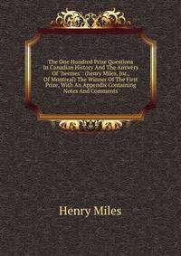 The One Hundred Prize Questions In Canadian History And The Answers Of "hermes": (henry Miles, Jnr., Of Montreal) The Winner Of The First Prize, With An Appendix Containing Notes And Comments