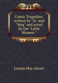 Comic Tragedies/ written by "Jo" and "Meg" and acted by the "Little Women."