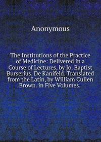 The Institutions of the Practice of Medicine: Delivered in a Course of Lectures, by Jo. Baptist Burserius, De Kanifeld. Translated from the Latin, by William Cullen Brown. in Five Volumes. .