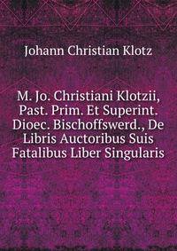 M. Jo. Christiani Klotzii, Past. Prim. Et Superint. Dioec. Bischoffswerd., De Libris Auctoribus Suis Fatalibus Liber Singularis