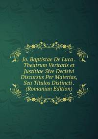 Jo. Baptistae De Luca . Theatrum Veritatis et Justitiae Sive Decisivi Discursus Per Materias, Seu Titulos Distincti . (Romanian Edition)