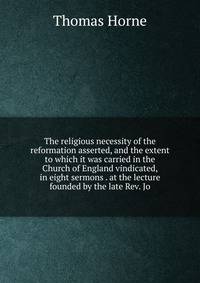 The religious necessity of the reformation asserted, and the extent to which it was carried in the Church of England vindicated, in eight sermons . at the lecture founded by the late Rev. Jo