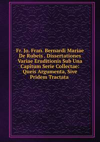 Fr. Jo. Fran. Bernardi Mariae De Rubeis . Dissertationes Variae Eruditionis Sub Una Capitum Serie Collectae: Queis Argumenta, Sive Pridem Tractata .