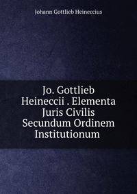 Jo. Gottlieb Heineccii . Elementa Juris Civilis Secundum Ordinem Institutionum .