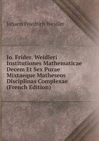 Jo. Frider. Weidleri Institutiones Mathematicae Decem Et Sex Purae Mixtaeque Matheseos Disciplinas Complexae (French Edition)