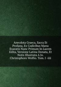 Anecdota Graeca, Sacra Et Profana, Ex Codicibus Manu Exaratis Nunc Primum In Lucem Edita, Versione Latina Donata, Et Notis Illustrata A Jo. Christophoro Wolfio. Tom. I -iiii