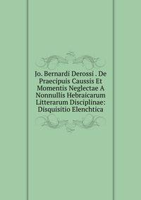 Jo. Bernardi Derossi . De Praecipuis Caussis Et Momentis Neglectae A Nonnullis Hebraicarum Litterarum Disciplinae: Disquisitio Elenchtica