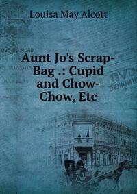 Aunt Jo's Scrap-Bag .: Cupid and Chow-Chow, Etc