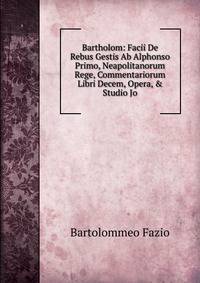 Bartholom: Facii De Rebus Gestis Ab Alphonso Primo, Neapolitanorum Rege, Commentariorum Libri Decem, Opera, &amp; Studio Jo