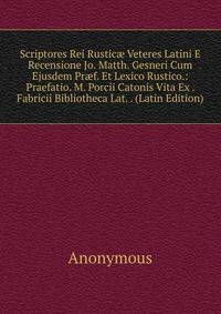 Scriptores Rei Rustic? Veteres Latini E Recensione Jo. Matth. Gesneri Cum Ejusdem Pr?f. Et Lexico Rustico.: Praefatio. M. Porcii Catonis Vita Ex . Fabricii Bibliotheca Lat. . (Latin Edition)