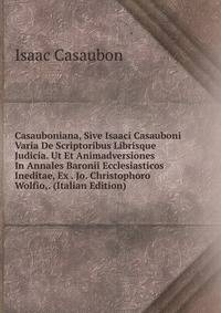 Casauboniana, Sive Isaaci Casauboni Varia De Scriptoribus Librisque Judicia. Ut Et Animadversiones In Annales Baronii Ecclesiasticos Ineditae, Ex . Jo. Christophoro Wolfio,. (Italian Edition)